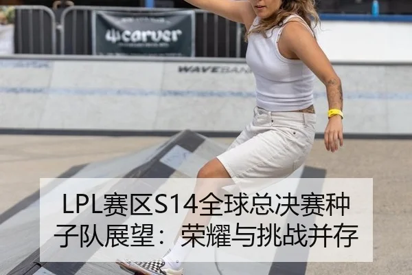 LPL赛区S14全球总决赛种子队展望：荣耀与挑战并存