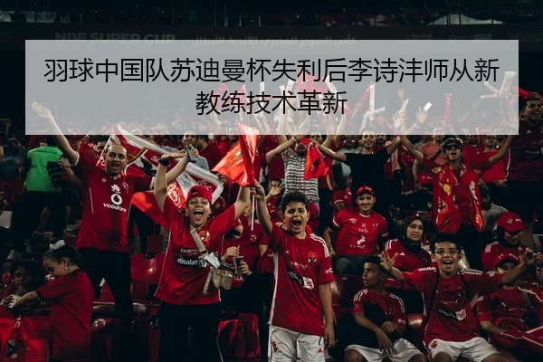 羽球中国队苏迪曼杯失利后李诗沣师从新教练技术革新