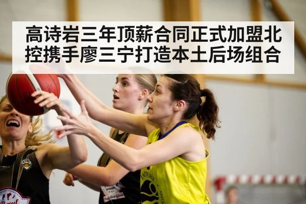 高诗岩三年顶薪合同正式加盟北控携手廖三宁打造本土后场组合